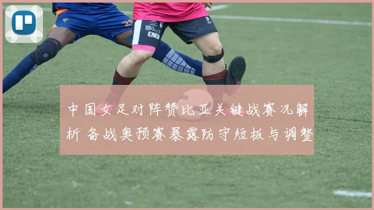 中国女足对阵赞比亚关键战赛况解析 备战奥预赛暴露防守短板与调整方向